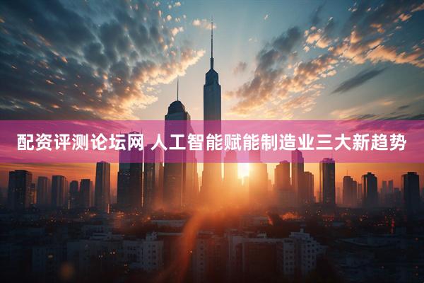 配资评测论坛网 人工智能赋能制造业三大新趋势