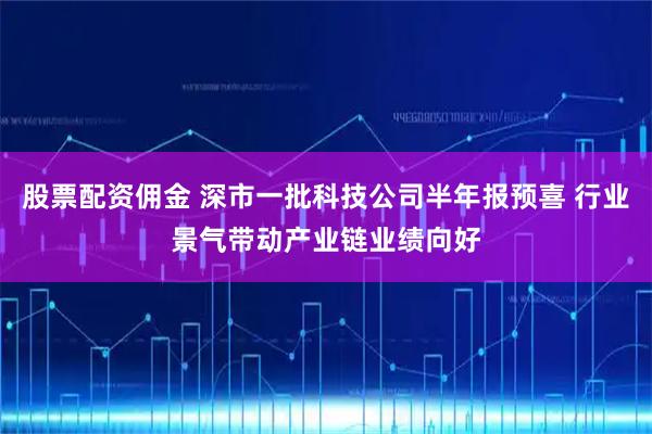 股票配资佣金 深市一批科技公司半年报预喜 行业景气带动产业链业绩向好