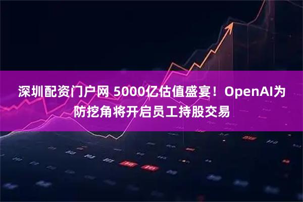 深圳配资门户网 5000亿估值盛宴！OpenAI为防挖角将开启员工持股交易