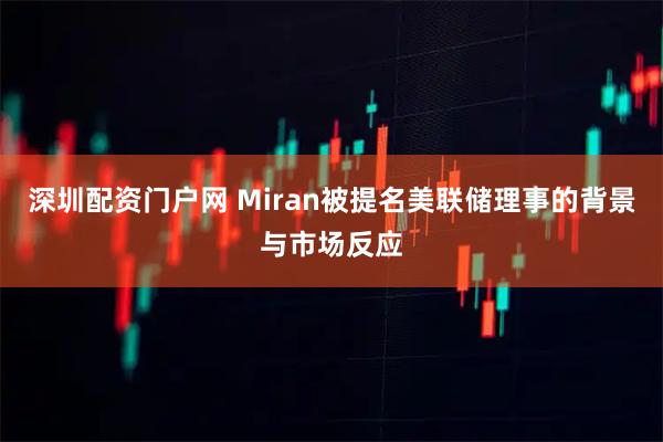 深圳配资门户网 Miran被提名美联储理事的背景与市场反应