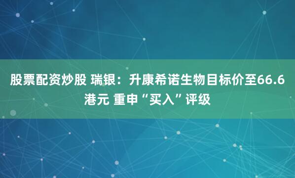 股票配资炒股 瑞银：升康希诺生物目标价至66.6港元 重申“买入”评级