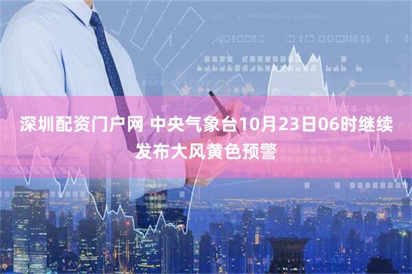 深圳配资门户网 中央气象台10月23日06时继续发布大风黄色预警