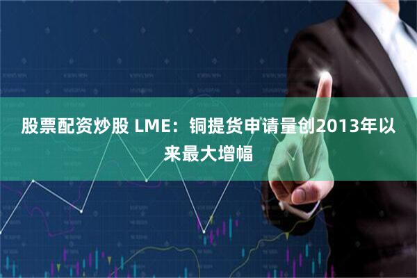 股票配资炒股 LME：铜提货申请量创2013年以来最大增幅