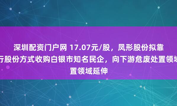 深圳配资门户网 17.07元/股，凤形股份拟靠纯发行股份方式收购白银市知名民企，向下游危废处置领域延伸