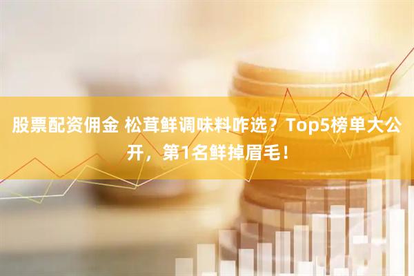 股票配资佣金 松茸鲜调味料咋选？Top5榜单大公开，第1名鲜掉眉毛！