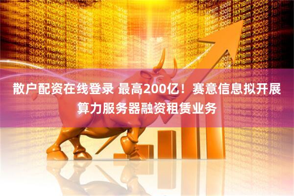 散户配资在线登录 最高200亿！赛意信息拟开展算力服务器融资租赁业务