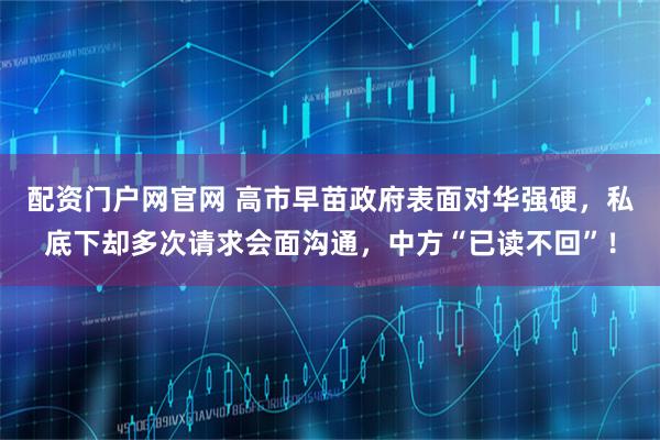 配资门户网官网 高市早苗政府表面对华强硬，私底下却多次请求会面沟通，中方“已读不回”！
