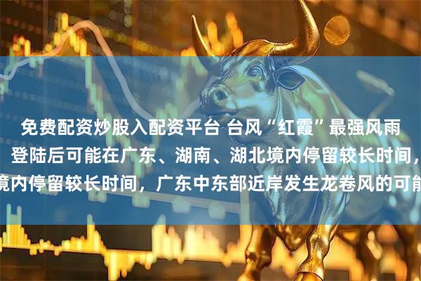 免费配资炒股入配资平台 台风“红霞”最强风雨时段到来，中央气象台：登陆后可能在广东、湖南、湖北境内停留较长时间，广东中东部近岸发生龙卷风的可能性较大